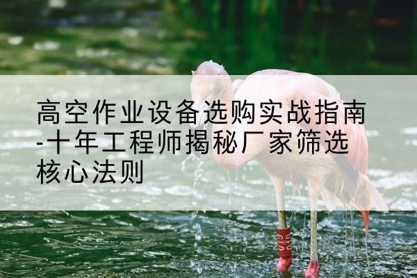 平城剪叉式升降机厂家-高空作业设备选购实战指南-十年工程师揭秘厂家筛选核心法则