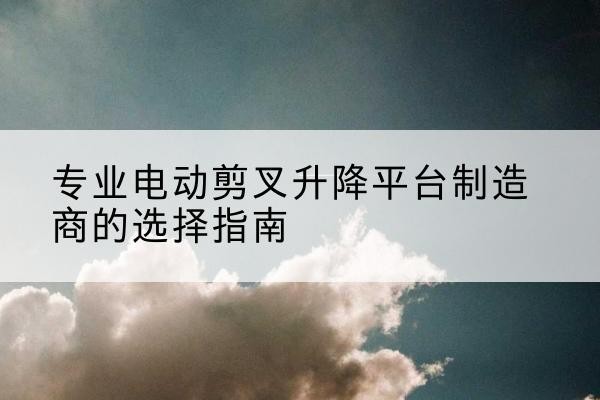 平城电动剪叉升降平台厂家-专业电动剪叉升降平台制造商的选择指南
