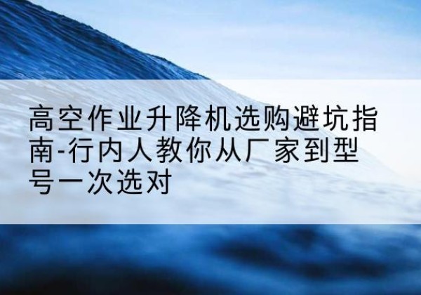 平城升降平台厂家-高空作业升降机选购避坑指南-行内人教你从厂家到型号一次选对