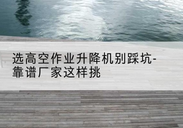平城剪叉式升降机厂家-选高空作业升降机别踩坑-靠谱厂家这样挑