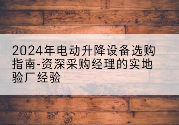 平城电动剪叉升降平台厂家-2024年电动升降设备选购指南-资深采购经理的实地验厂经验