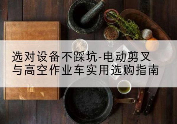 平城电动剪叉升降平台怎么选-选对设备不踩坑-电动剪叉与高空作业车实用选购指南