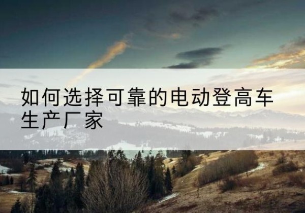 平城电动登高车厂家-如何选择可靠的电动登高车生产厂家
