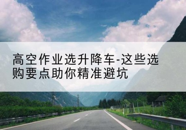 平城升降车厂家-高空作业选升降车-这些选购要点助你*避坑