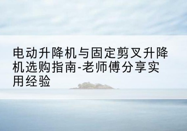 平城电动升降机怎么选-电动升降机与固定剪叉升降机选购指南-老师傅分享实用经验
