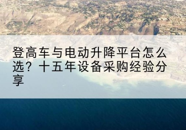 平城登高车厂家厂家-登高车与电动升降平台怎么选？十五年设备采购经验分享