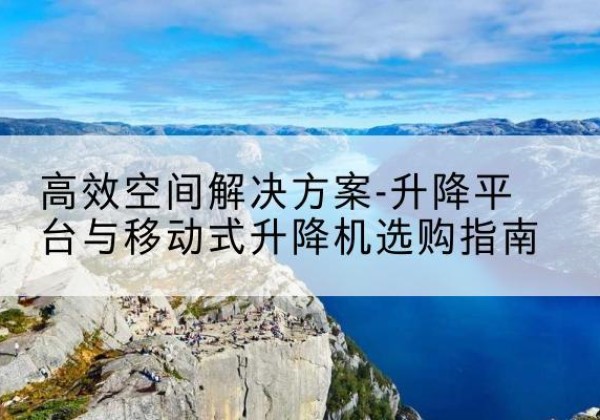 平城升降平台厂家-*空间解决方案-升降平台与移动式升降机选购指南