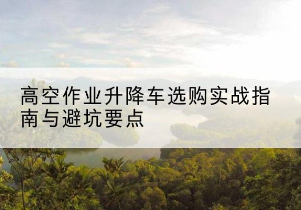 平城升降车怎么选-高空作业升降车选购实战指南与避坑要点