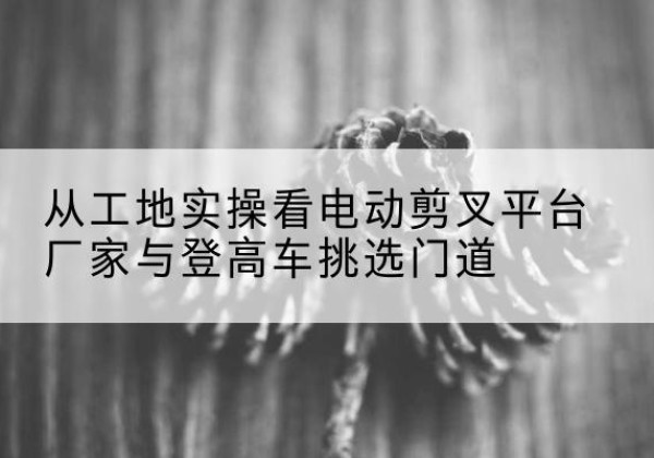 平城电动剪叉升降平台厂家-从工地实操看电动剪叉平台厂家与登高车挑选门道