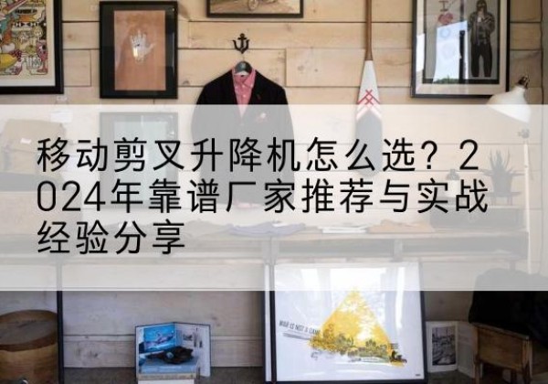 平城升降平台厂家推荐-移动剪叉升降机怎么选？2024年靠谱厂家推荐与实战经验分享