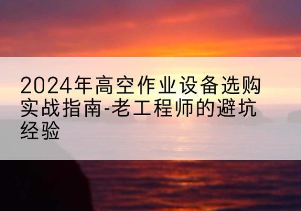 平城高空作业升降机厂家推荐-2024年高空作业设备选购实战指南-老工程师的避坑经验