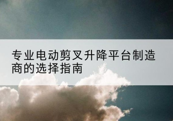 平城电动剪叉升降平台厂家-专业电动剪叉升降平台制造商的选择指南